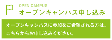 OPEN CAMPUS オープンキャンパス申し込み オープンキャンパスに参加をご希望される方は、こちらからお申し込みください。